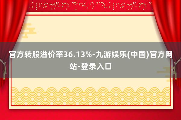 官方转股溢价率36.13%-九游娱乐(中国)官方网站-登录入口
