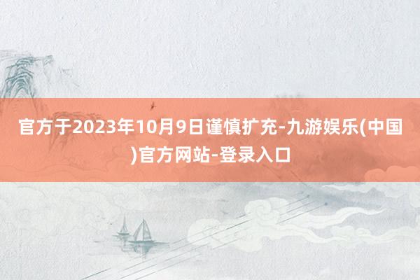 官方于2023年10月9日谨慎扩充-九游娱乐(中国)官方网站-登录入口