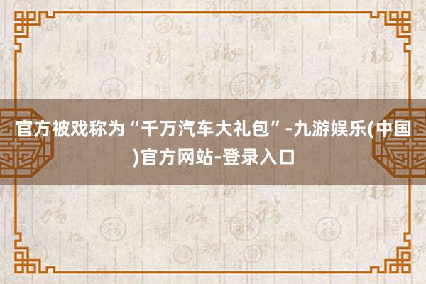 官方被戏称为“千万汽车大礼包”-九游娱乐(中国)官方网站-登录入口