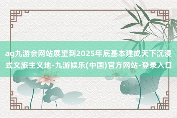 ag九游会网站展望到2025年底基本建成天下沉浸式文旅主义地-九游娱乐(中国)官方网站-登录入口