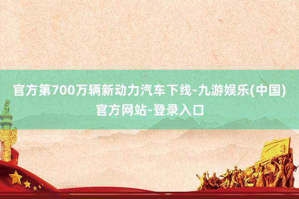 官方第700万辆新动力汽车下线-九游娱乐(中国)官方网站-登录入口