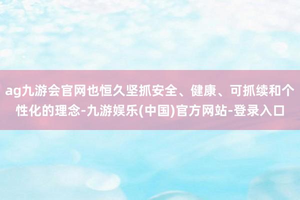 ag九游会官网也恒久坚抓安全、健康、可抓续和个性化的理念-九游娱乐(中国)官方网站-登录入口