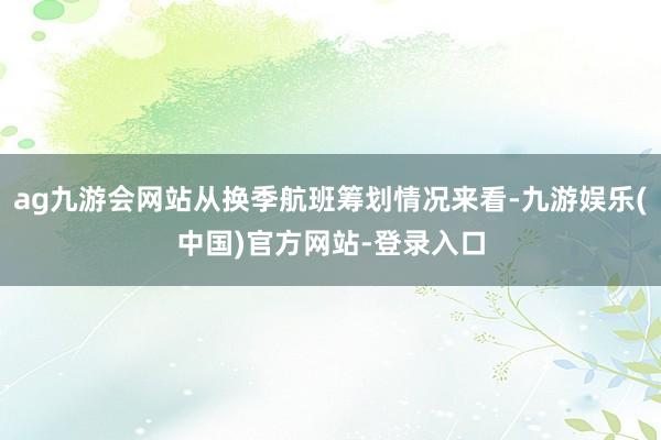 ag九游会网站从换季航班筹划情况来看-九游娱乐(中国)官方网站-登录入口