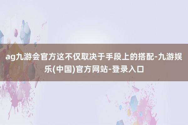 ag九游会官方这不仅取决于手段上的搭配-九游娱乐(中国)官方网站-登录入口