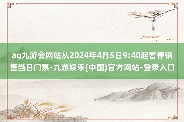 ag九游会网站从2024年4月5日9:40起暂停销售当日门票-九游娱乐(中国)官方网站-登录入口