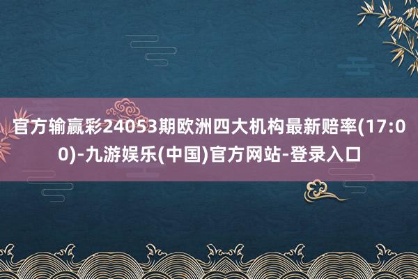 官方输赢彩24053期欧洲四大机构最新赔率(17:00)-九游娱乐(中国)官方网站-登录入口