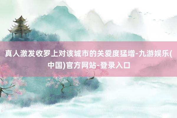 真人激发收罗上对该城市的关爱度猛增-九游娱乐(中国)官方网站-登录入口