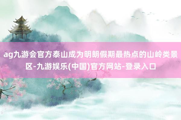 ag九游会官方泰山成为明朗假期最热点的山岭类景区-九游娱乐(中国)官方网站-登录入口