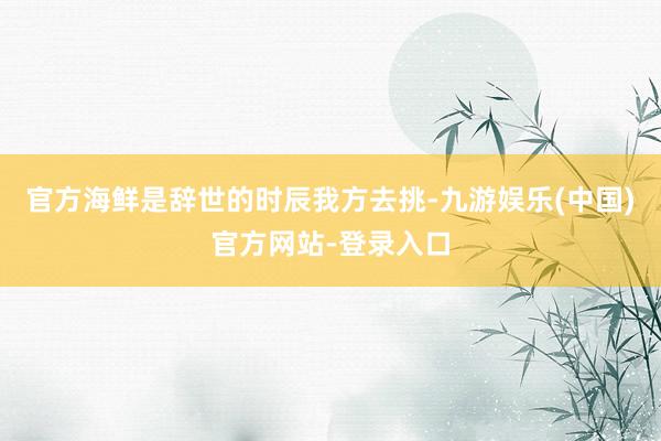 官方海鲜是辞世的时辰我方去挑-九游娱乐(中国)官方网站-登录入口