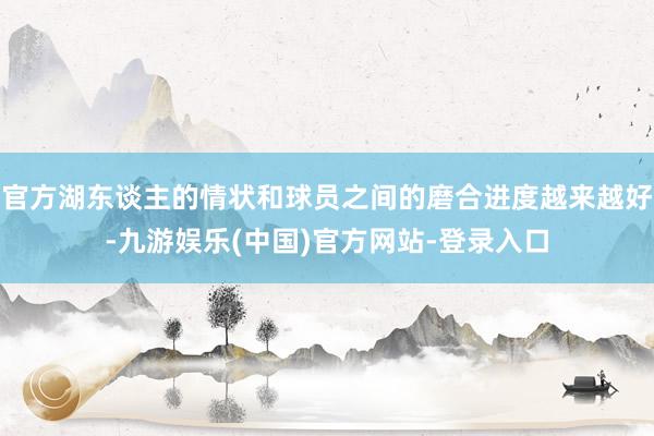 官方湖东谈主的情状和球员之间的磨合进度越来越好-九游娱乐(中国)官方网站-登录入口