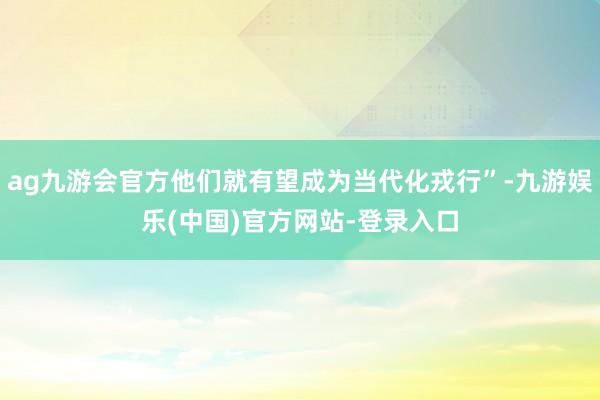 ag九游会官方他们就有望成为当代化戎行”-九游娱乐(中国)官方网站-登录入口