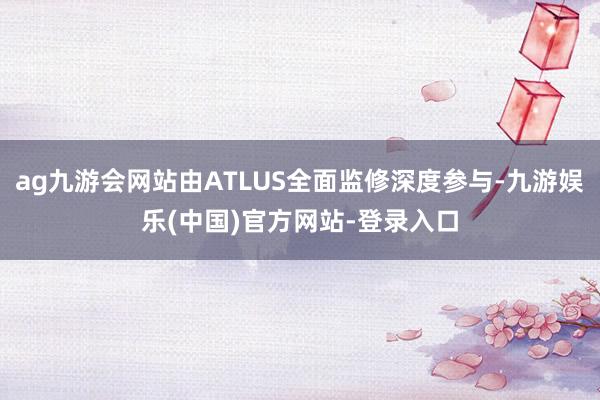 ag九游会网站由ATLUS全面监修深度参与-九游娱乐(中国)官方网站-登录入口