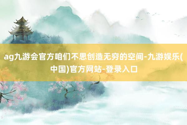 ag九游会官方咱们不思创造无穷的空间-九游娱乐(中国)官方网站-登录入口