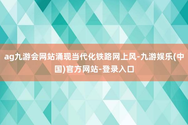 ag九游会网站涌现当代化铁路网上风-九游娱乐(中国)官方网站-登录入口
