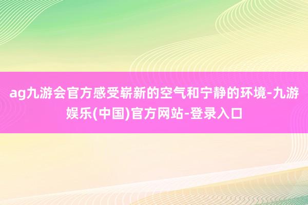 ag九游会官方感受崭新的空气和宁静的环境-九游娱乐(中国)官方网站-登录入口