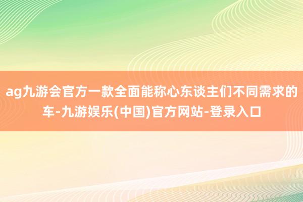 ag九游会官方一款全面能称心东谈主们不同需求的车-九游娱乐(中国)官方网站-登录入口