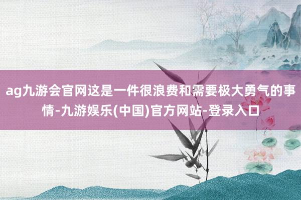 ag九游会官网这是一件很浪费和需要极大勇气的事情-九游娱乐(中国)官方网站-登录入口