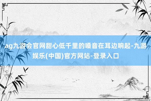 ag九游会官网甜心低千里的嗓音在耳边响起-九游娱乐(中国)官方网站-登录入口