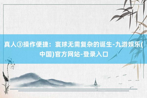 真人③操作便捷：寰球无需复杂的诞生-九游娱乐(中国)官方网站-登录入口