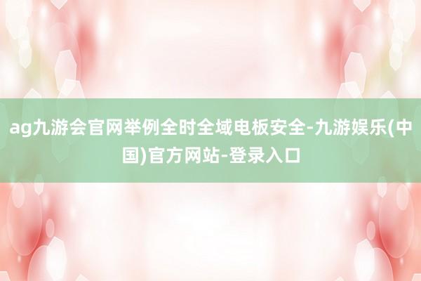 ag九游会官网举例全时全域电板安全-九游娱乐(中国)官方网站-登录入口