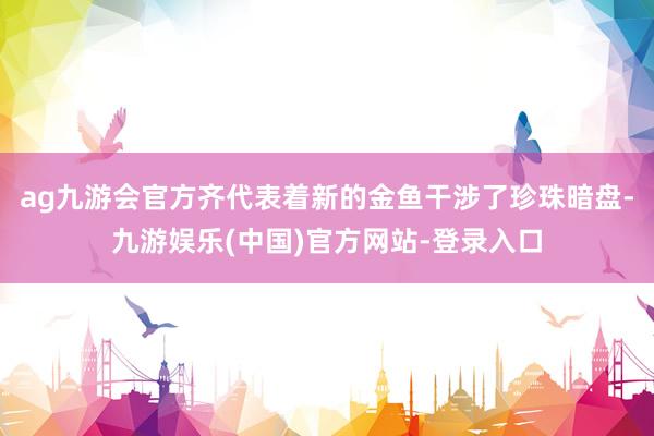ag九游会官方齐代表着新的金鱼干涉了珍珠暗盘-九游娱乐(中国)官方网站-登录入口