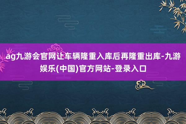 ag九游会官网让车辆隆重入库后再隆重出库-九游娱乐(中国)官方网站-登录入口