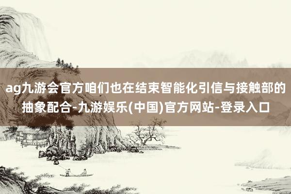 ag九游会官方咱们也在结束智能化引信与接触部的抽象配合-九游娱乐(中国)官方网站-登录入口