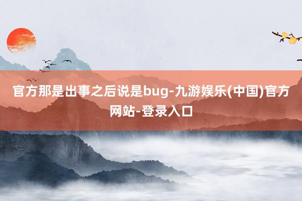 官方那是出事之后说是bug-九游娱乐(中国)官方网站-登录入口