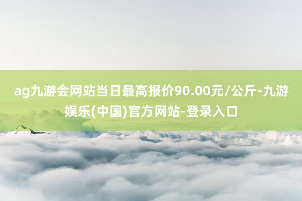 ag九游会网站当日最高报价90.00元/公斤-九游娱乐(中国)官方网站-登录入口