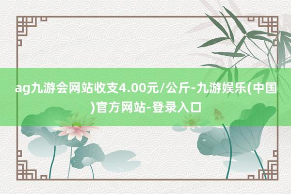ag九游会网站收支4.00元/公斤-九游娱乐(中国)官方网站-登录入口