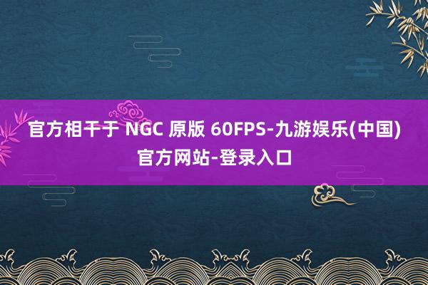 官方相干于 NGC 原版 60FPS-九游娱乐(中国)官方网站-登录入口