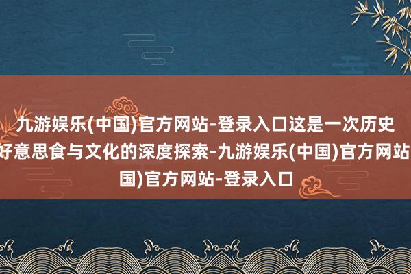 九游娱乐(中国)官方网站-登录入口这是一次历史与当然、好意思食与文化的深度探索-九游娱乐(中国)官方网站-登录入口
