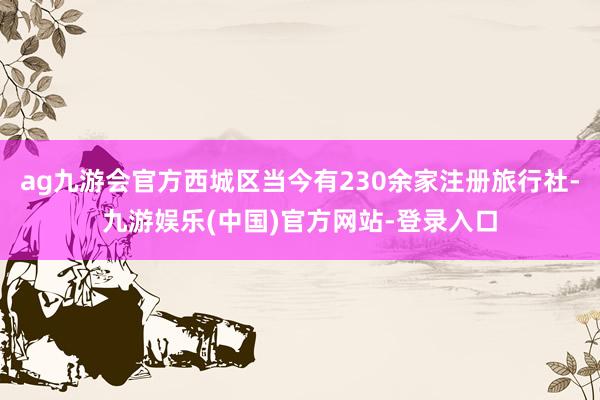 ag九游会官方西城区当今有230余家注册旅行社-九游娱乐(中国)官方网站-登录入口