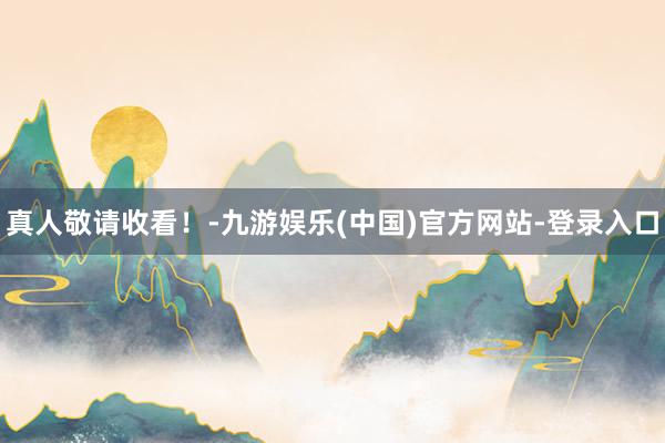 真人敬请收看！-九游娱乐(中国)官方网站-登录入口