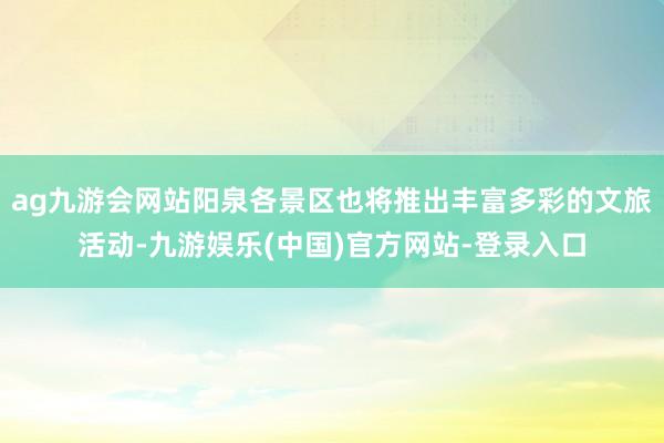 ag九游会网站阳泉各景区也将推出丰富多彩的文旅活动-九游娱乐(中国)官方网站-登录入口