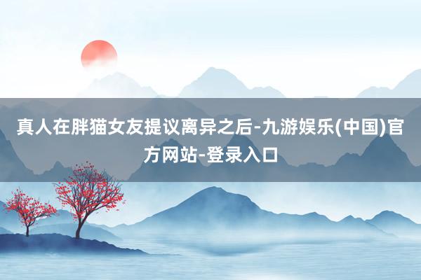 真人在胖猫女友提议离异之后-九游娱乐(中国)官方网站-登录入口