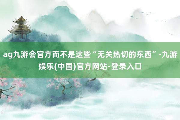ag九游会官方而不是这些“无关热切的东西”-九游娱乐(中国)官方网站-登录入口