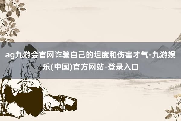 ag九游会官网诈骗自己的坦度和伤害才气-九游娱乐(中国)官方网站-登录入口