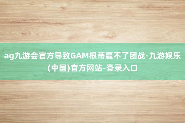 ag九游会官方导致GAM根蒂赢不了团战-九游娱乐(中国)官方网站-登录入口