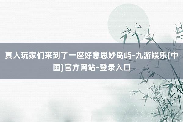 真人玩家们来到了一座好意思妙岛屿-九游娱乐(中国)官方网站-登录入口