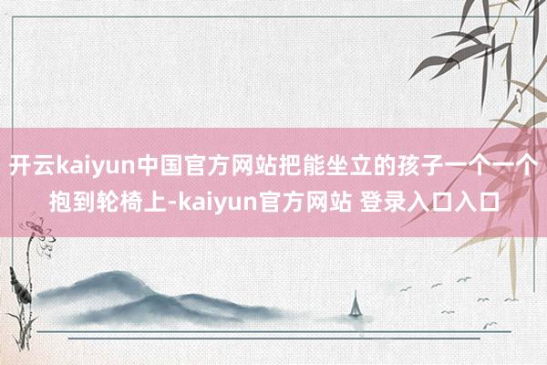 开云kaiyun中国官方网站把能坐立的孩子一个一个抱到轮椅上-kaiyun官方网站 登录入口入口