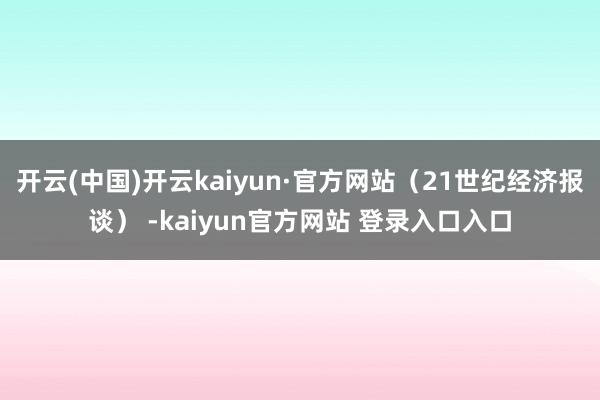 开云(中国)开云kaiyun·官方网站（21世纪经济报谈） -kaiyun官方网站 登录入口入口