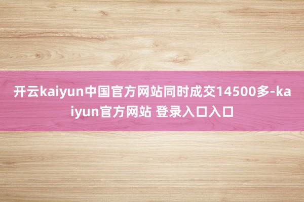 开云kaiyun中国官方网站同时成交14500多-kaiyun官方网站 登录入口入口