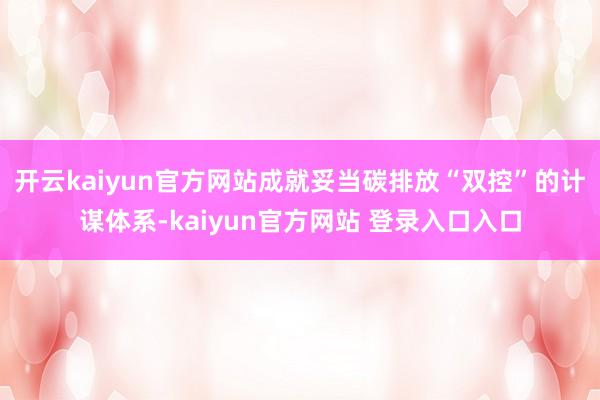 开云kaiyun官方网站成就妥当碳排放“双控”的计谋体系-kaiyun官方网站 登录入口入口