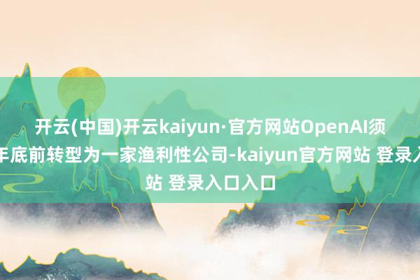开云(中国)开云kaiyun·官方网站OpenAI须在本年年底前转型为一家渔利性公司-kaiyun官方网站 登录入口入口