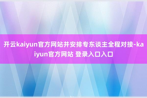 开云kaiyun官方网站并安排专东谈主全程对接-kaiyun官方网站 登录入口入口