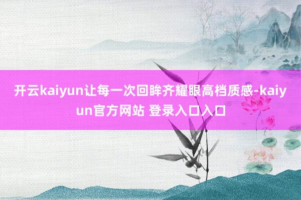 开云kaiyun让每一次回眸齐耀眼高档质感-kaiyun官方网站 登录入口入口
