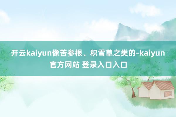开云kaiyun像苦参根、积雪草之类的-kaiyun官方网站 登录入口入口
