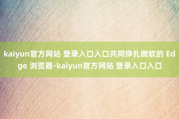 kaiyun官方网站 登录入口入口共同挣扎微软的 Edge 浏览器-kaiyun官方网站 登录入口入口