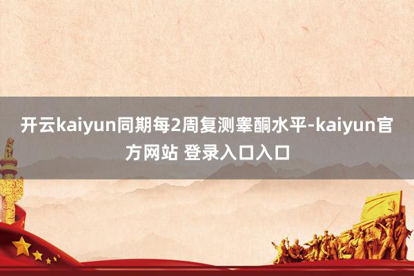 开云kaiyun同期每2周复测睾酮水平-kaiyun官方网站 登录入口入口